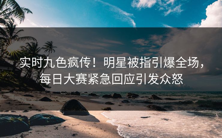 实时九色疯传！明星被指引爆全场，每日大赛紧急回应引发众怒