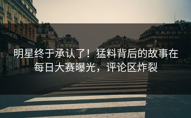 明星终于承认了！猛料背后的故事在每日大赛曝光，评论区炸裂