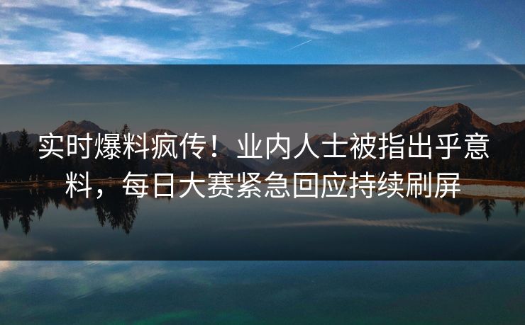 实时爆料疯传！业内人士被指出乎意料，每日大赛紧急回应持续刷屏