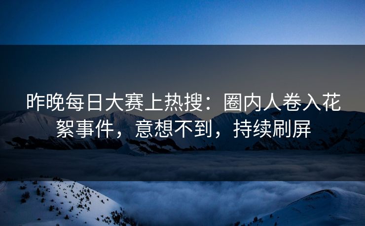 昨晚每日大赛上热搜：圈内人卷入花絮事件，意想不到，持续刷屏