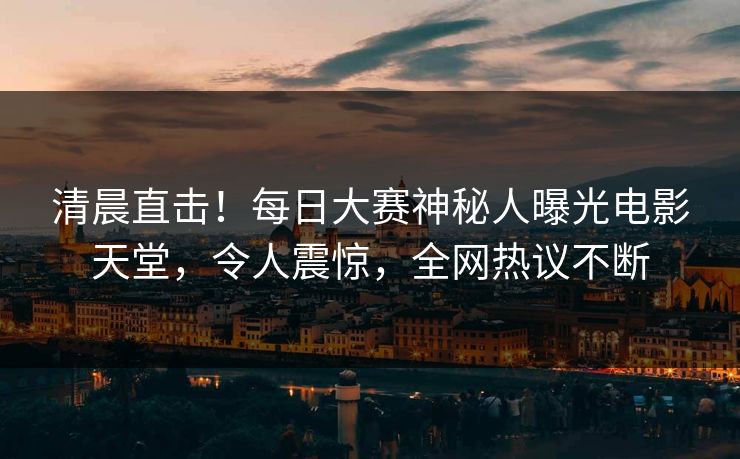 清晨直击！每日大赛神秘人曝光电影天堂，令人震惊，全网热议不断