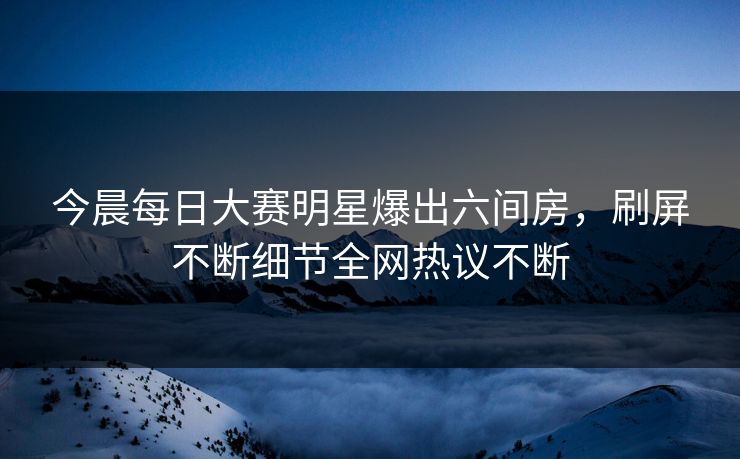 今晨每日大赛明星爆出六间房，刷屏不断细节全网热议不断