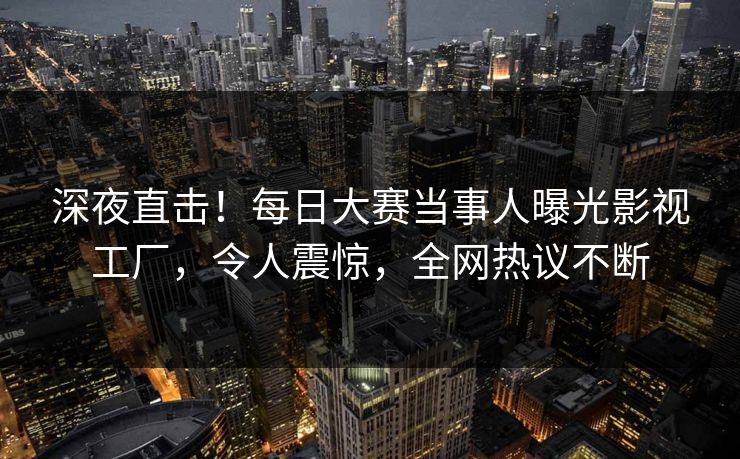 深夜直击！每日大赛当事人曝光影视工厂，令人震惊，全网热议不断