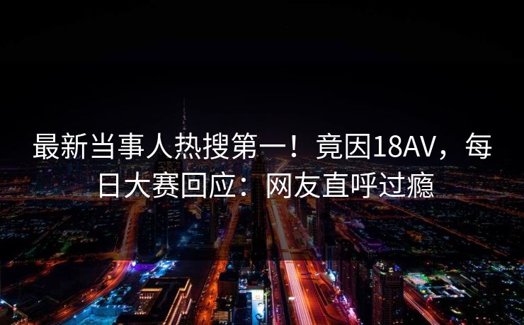 最新当事人热搜第一！竟因18AV，每日大赛回应：网友直呼过瘾