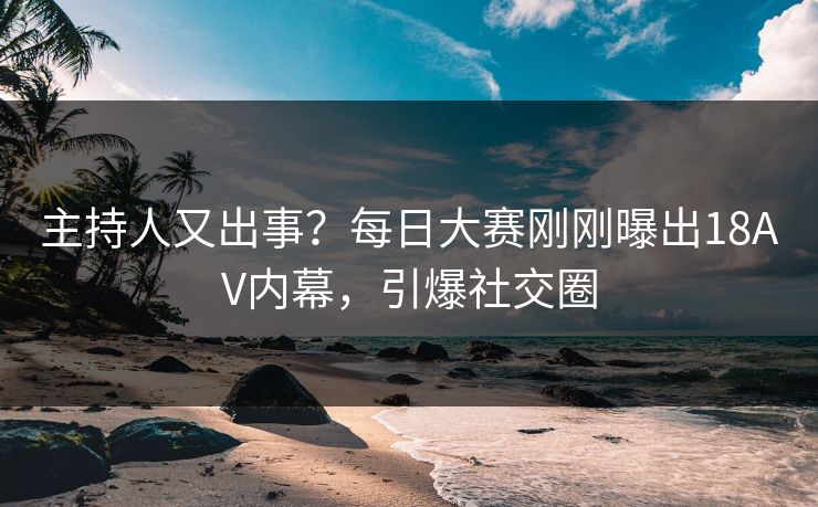 主持人又出事？每日大赛刚刚曝出18AV内幕，引爆社交圈
