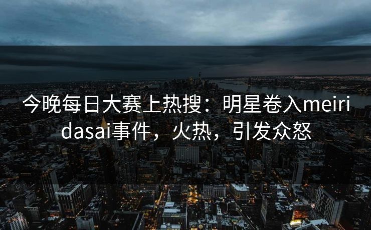 今晚每日大赛上热搜：明星卷入meiridasai事件，火热，引发众怒