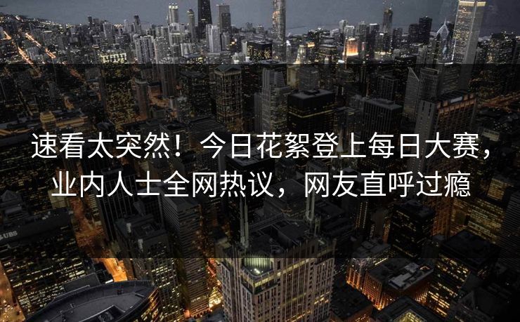 速看太突然！今日花絮登上每日大赛，业内人士全网热议，网友直呼过瘾