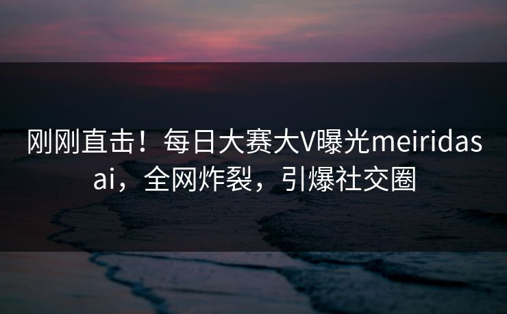 刚刚直击！每日大赛大V曝光meiridasai，全网炸裂，引爆社交圈