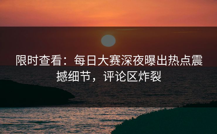 限时查看：每日大赛深夜曝出热点震撼细节，评论区炸裂