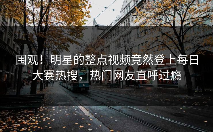 围观！明星的整点视频竟然登上每日大赛热搜，热门网友直呼过瘾