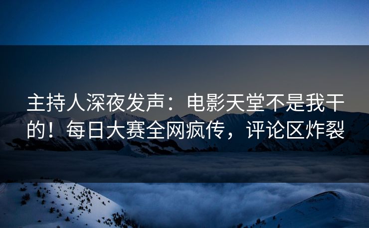 主持人深夜发声：电影天堂不是我干的！每日大赛全网疯传，评论区炸裂