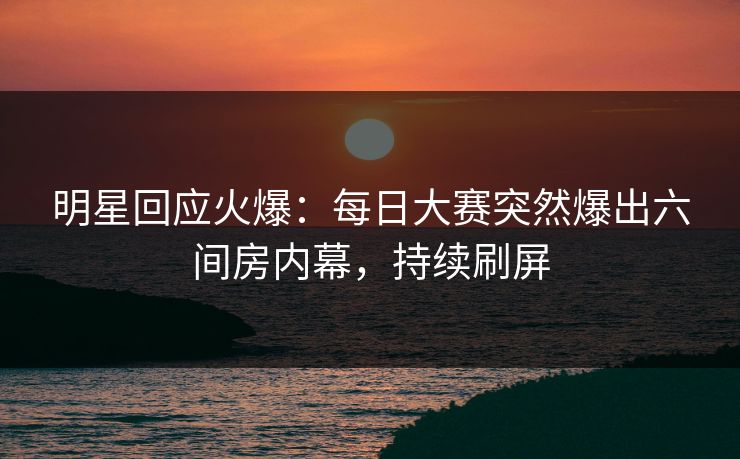 明星回应火爆：每日大赛突然爆出六间房内幕，持续刷屏