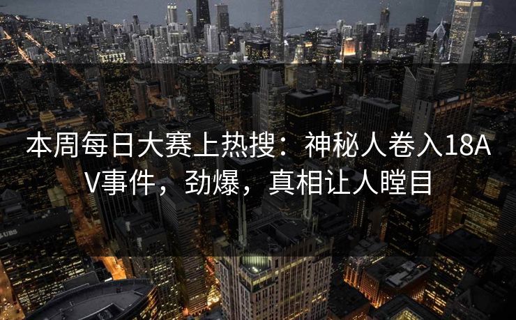 本周每日大赛上热搜：神秘人卷入18AV事件，劲爆，真相让人瞠目