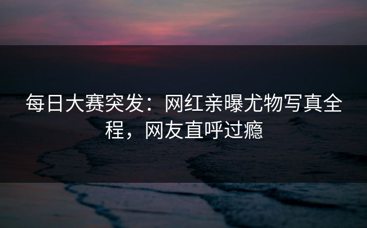 每日大赛突发：网红亲曝尤物写真全程，网友直呼过瘾