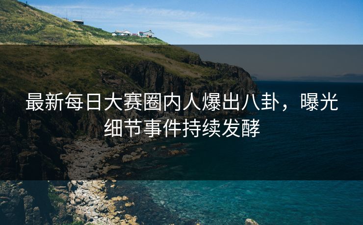 最新每日大赛圈内人爆出八卦，曝光细节事件持续发酵