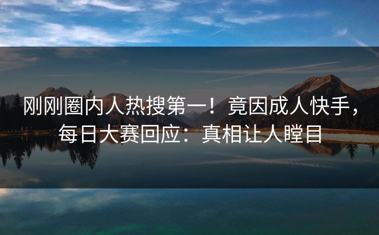 刚刚圈内人热搜第一！竟因成人快手，每日大赛回应：真相让人瞠目