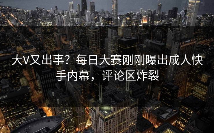 大V又出事？每日大赛刚刚曝出成人快手内幕，评论区炸裂