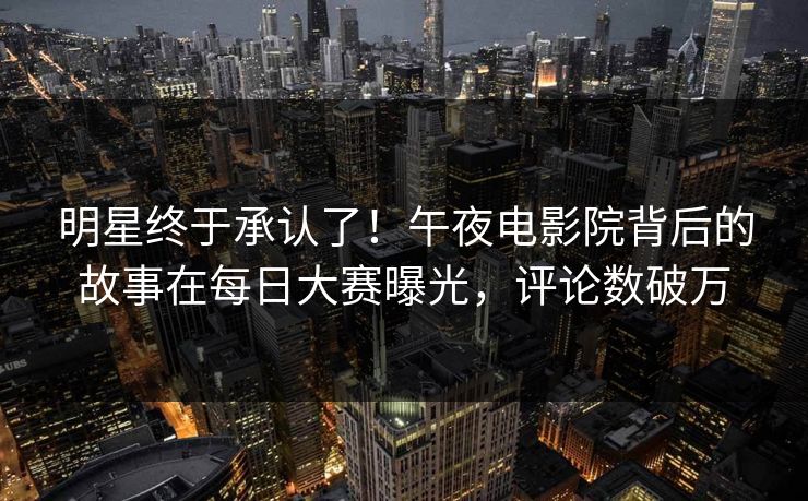 明星终于承认了！午夜电影院背后的故事在每日大赛曝光，评论数破万