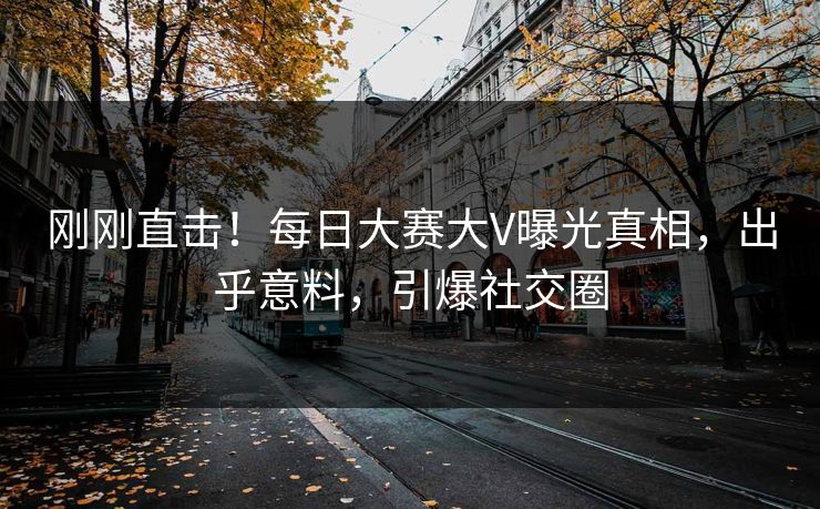 刚刚直击！每日大赛大V曝光真相，出乎意料，引爆社交圈