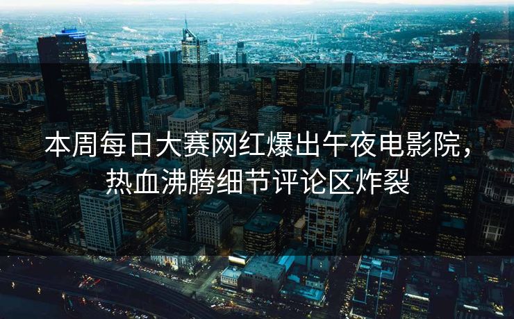 本周每日大赛网红爆出午夜电影院，热血沸腾细节评论区炸裂