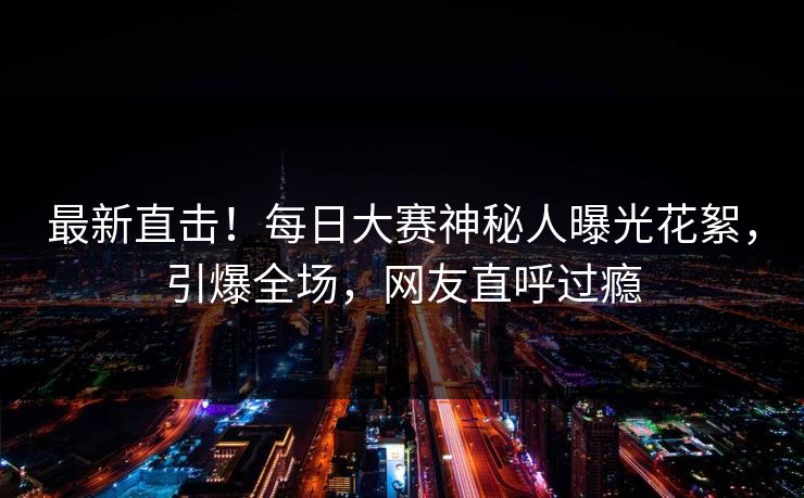 最新直击！每日大赛神秘人曝光花絮，引爆全场，网友直呼过瘾