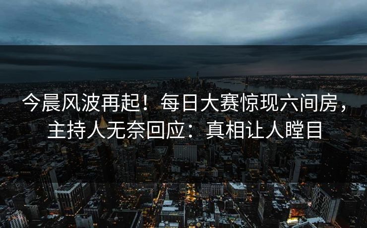 今晨风波再起！每日大赛惊现六间房，主持人无奈回应：真相让人瞠目