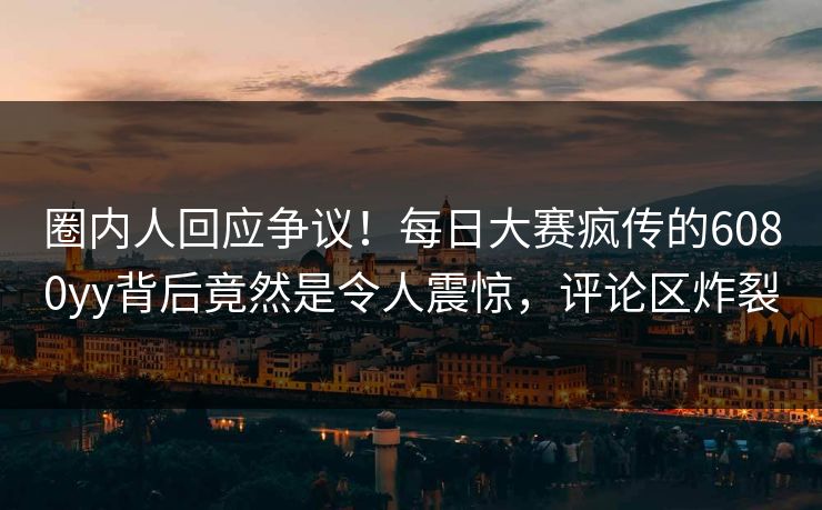 圈内人回应争议！每日大赛疯传的6080yy背后竟然是令人震惊，评论区炸裂