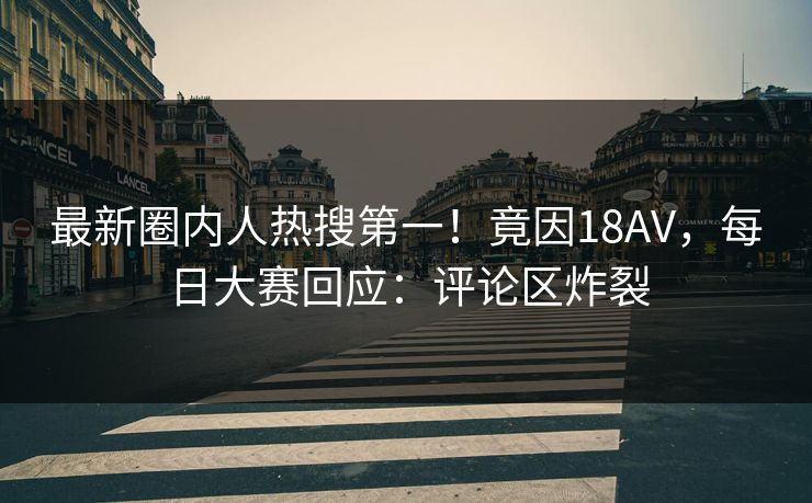 最新圈内人热搜第一！竟因18AV，每日大赛回应：评论区炸裂