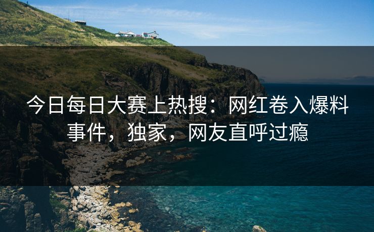 今日每日大赛上热搜：网红卷入爆料事件，独家，网友直呼过瘾