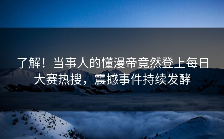 了解！当事人的懂漫帝竟然登上每日大赛热搜，震撼事件持续发酵