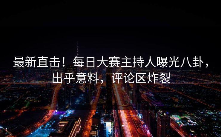 最新直击！每日大赛主持人曝光八卦，出乎意料，评论区炸裂