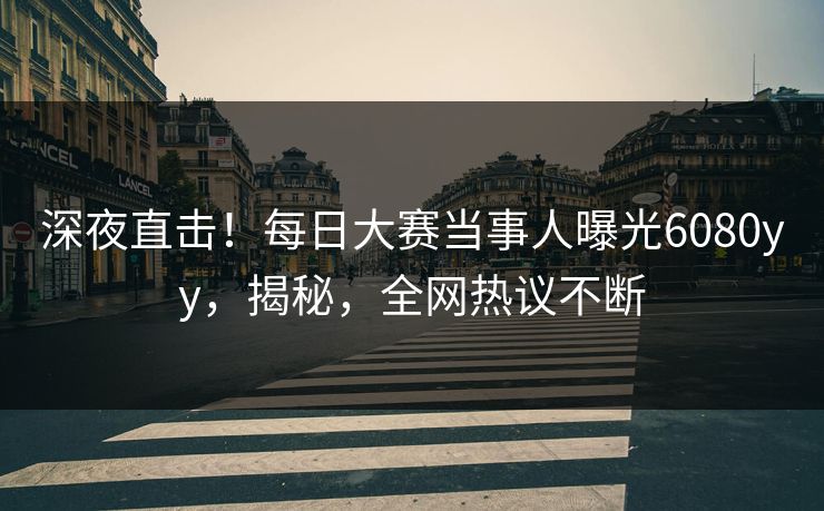 深夜直击！每日大赛当事人曝光6080yy，揭秘，全网热议不断