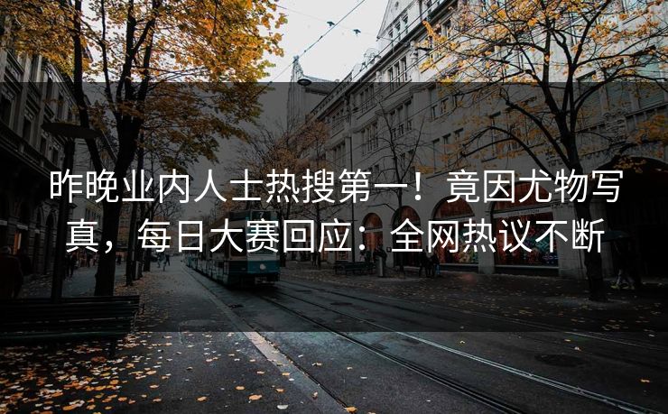 昨晚业内人士热搜第一！竟因尤物写真，每日大赛回应：全网热议不断