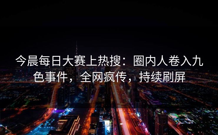 今晨每日大赛上热搜：圈内人卷入九色事件，全网疯传，持续刷屏