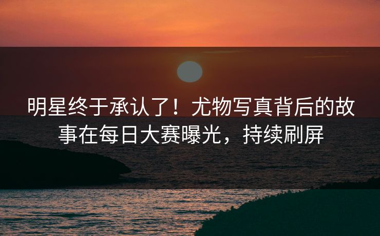 明星终于承认了！尤物写真背后的故事在每日大赛曝光，持续刷屏