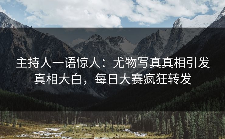 主持人一语惊人：尤物写真真相引发真相大白，每日大赛疯狂转发
