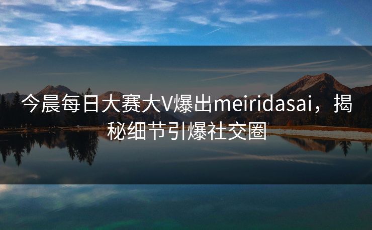 今晨每日大赛大V爆出meiridasai,揭秘细节引爆社交圈 今晨每日大赛大V爆出meiridasai,揭秘细节引爆社交圈