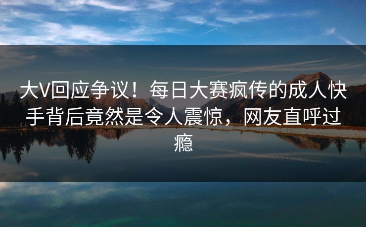 大V回应争议！每日大赛疯传的成人快手背后竟然是令人震惊，网友直呼过瘾