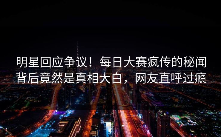 明星回应争议！每日大赛疯传的秘闻背后竟然是真相大白，网友直呼过瘾