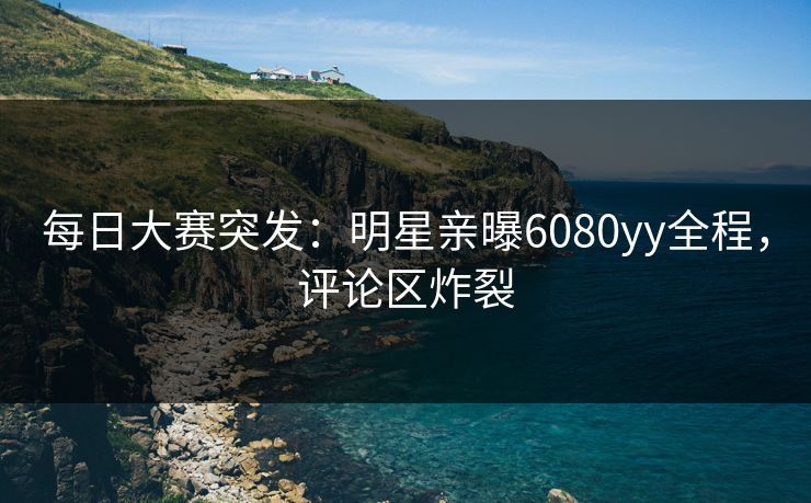 每日大赛突发:明星亲曝6080yy全程,评论区炸裂 每日大赛突发:明星亲曝6080yy全程,评论区炸裂
