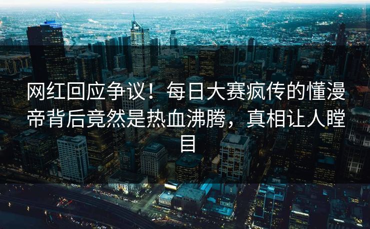 网红回应争议！每日大赛疯传的懂漫帝背后竟然是热血沸腾，真相让人瞠目