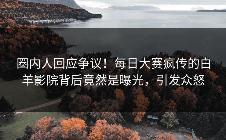 圈内人回应争议！每日大赛疯传的白羊影院背后竟然是曝光，引发众怒