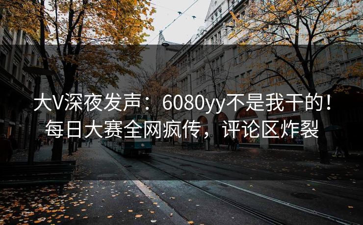 大V深夜发声：6080yy不是我干的！每日大赛全网疯传，评论区炸裂