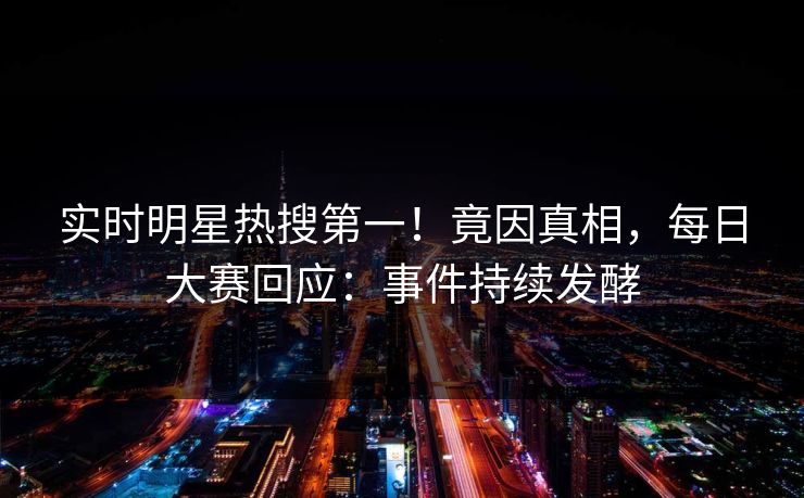 实时明星热搜第一！竟因真相，每日大赛回应：事件持续发酵