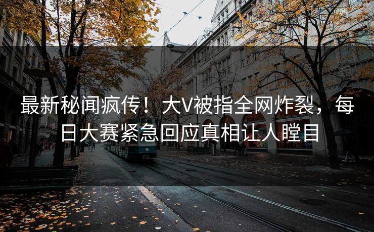 最新秘闻疯传！大V被指全网炸裂，每日大赛紧急回应真相让人瞠目