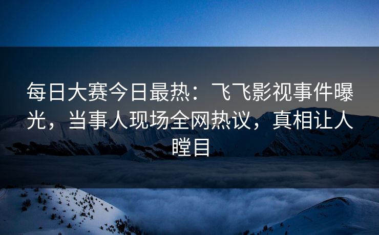 每日大赛今日最热：飞飞影视事件曝光，当事人现场全网热议，真相让人瞠目