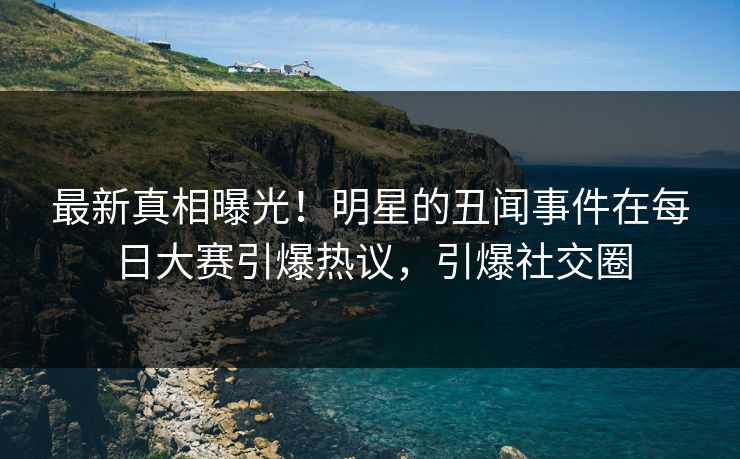 最新真相曝光！明星的丑闻事件在每日大赛引爆热议，引爆社交圈