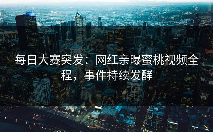 每日大赛突发：网红亲曝蜜桃视频全程，事件持续发酵