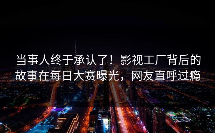 当事人终于承认了!影视工厂背后的故事在每日大赛曝光,网友直呼过瘾 当事人终于承认了!影视工厂背后的故事在每日大赛曝光,网友直呼过瘾