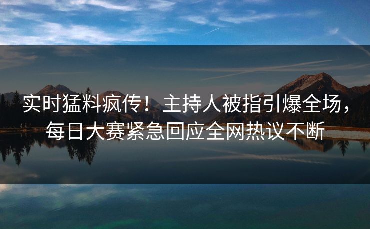 实时猛料疯传！主持人被指引爆全场，每日大赛紧急回应全网热议不断